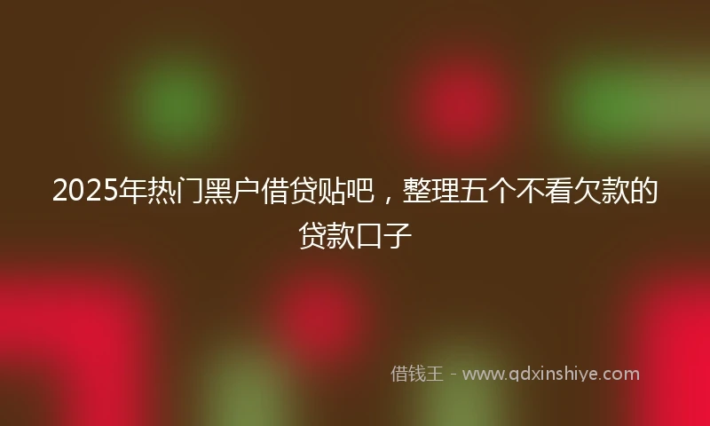 2025年热门黑户借贷贴吧，整理五个不看欠款的贷款口子