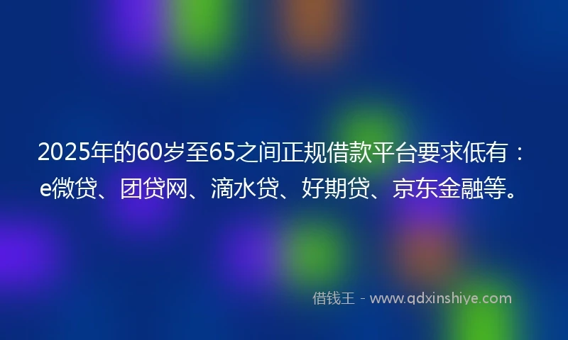 2025年的60岁至65之间正规借款平台要求低有：e微贷、团贷网、滴水贷、好期贷、京东金融等。