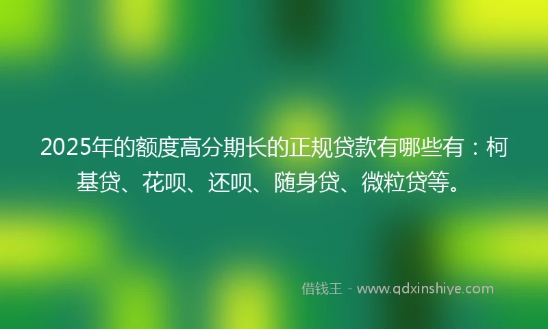 2025年的额度高分期长的正规贷款有哪些有：柯基贷、花呗、还呗、随身贷、微粒贷等。