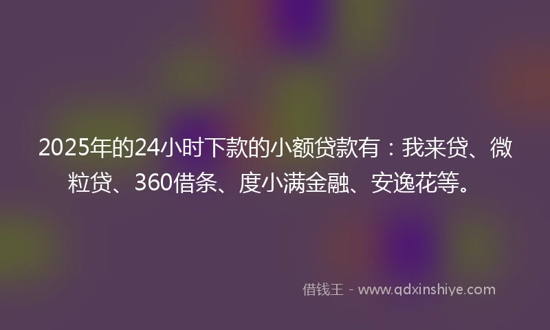 2025年的24小时下款的小额贷款有：我来贷、微粒贷、360借条、度小满金融、安逸花等。