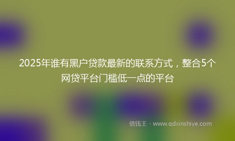 2025年谁有黑户贷款最新的联系方式，整合5个网贷平台门槛低一点的平台