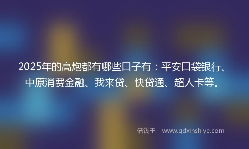 2025年的高炮都有哪些口子有：平安口袋银行、中原消费金融、我来贷、快贷通、超人卡等。