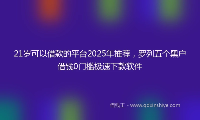 21岁可以借款的平台2025年推荐，罗列五个黑户借钱0门槛极速下款软件