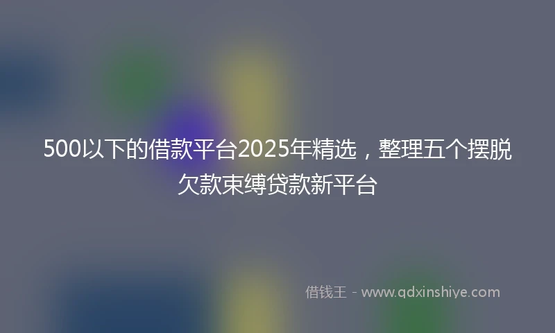 500以下的借款平台2025年精选，整理五个摆脱欠款束缚贷款新平台
