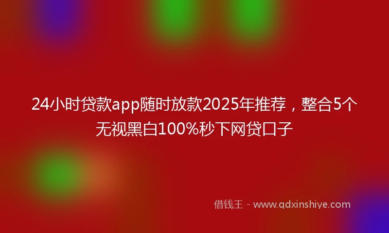 24小时贷款app随时放款2025年推荐，整合5个无视黑白100%秒下网贷口子