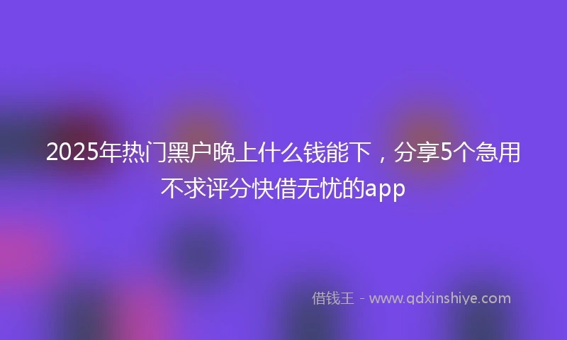2025年热门黑户晚上什么钱能下，分享5个急用不求评分快借无忧的app