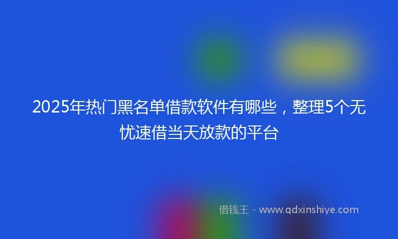 2025年热门黑名单借款软件有哪些，整理5个无忧速借当天放款的平台