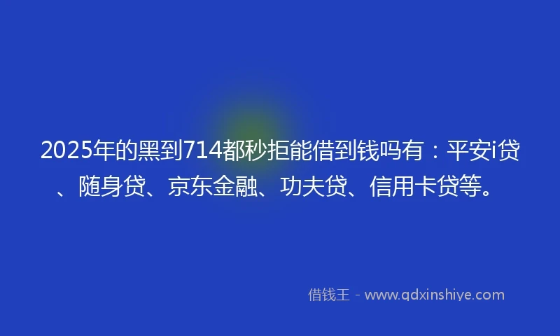 2025年的黑到714都秒拒能借到钱吗有：平安i贷、随身贷、京东金融、功夫贷、信用卡贷等。