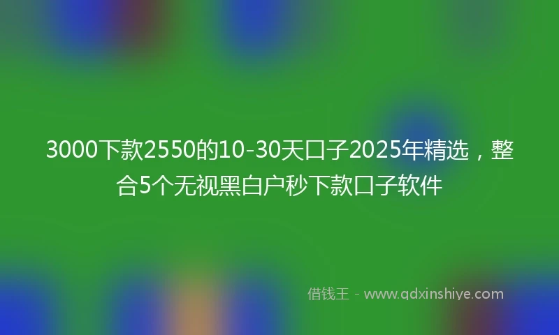 3000下款2550的10-30天口子2025年精选，整合5个无视黑白户秒下款口子软件