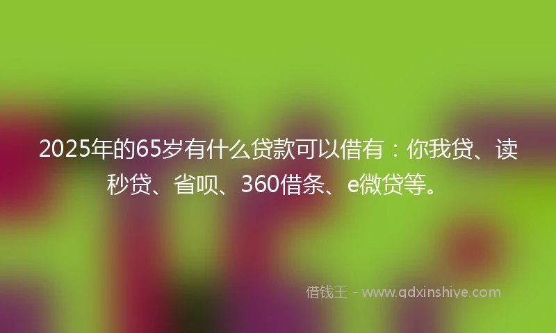 2025年的65岁有什么贷款可以借有：你我贷、读秒贷、省呗、360借条、e微贷等。