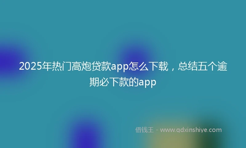 2025年热门高炮贷款app怎么下载，总结五个逾期必下款的app