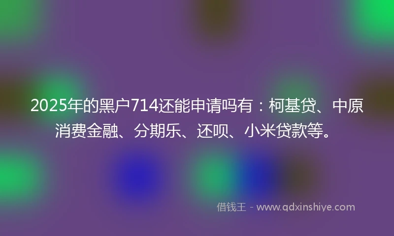 2025年的黑户714还能申请吗有：柯基贷、中原消费金融、分期乐、还呗、小米贷款等。