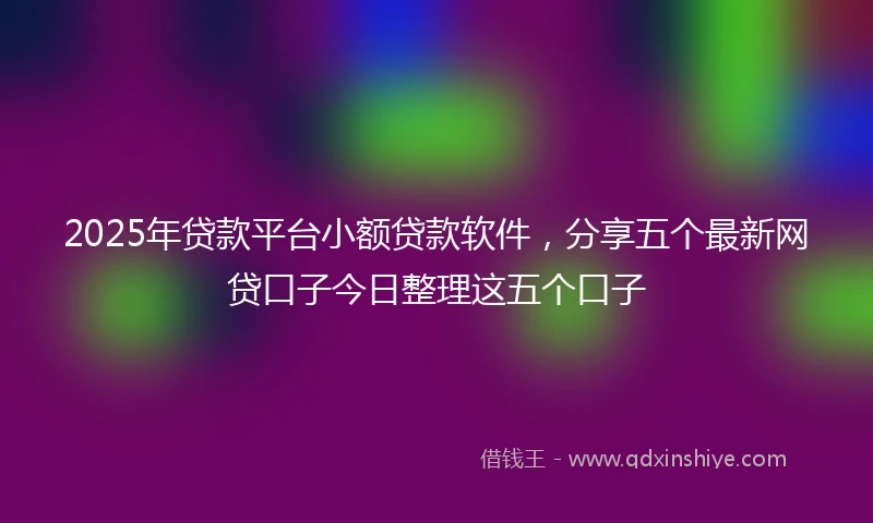 2025年贷款平台小额贷款软件，分享五个最新网贷口子今日整理这五个口子