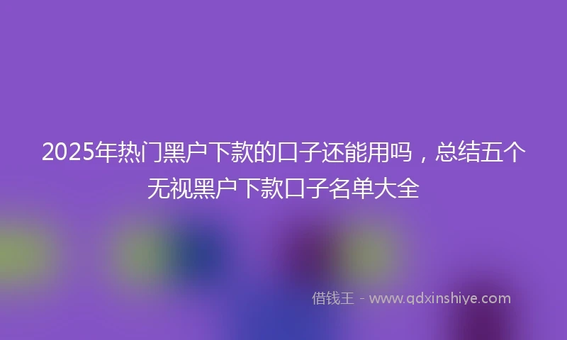 2025年热门黑户下款的口子还能用吗，总结五个无视黑户下款口子名单大全