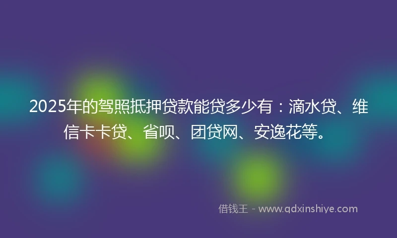 2025年的驾照抵押贷款能贷多少有：滴水贷、维信卡卡贷、省呗、团贷网、安逸花等。
