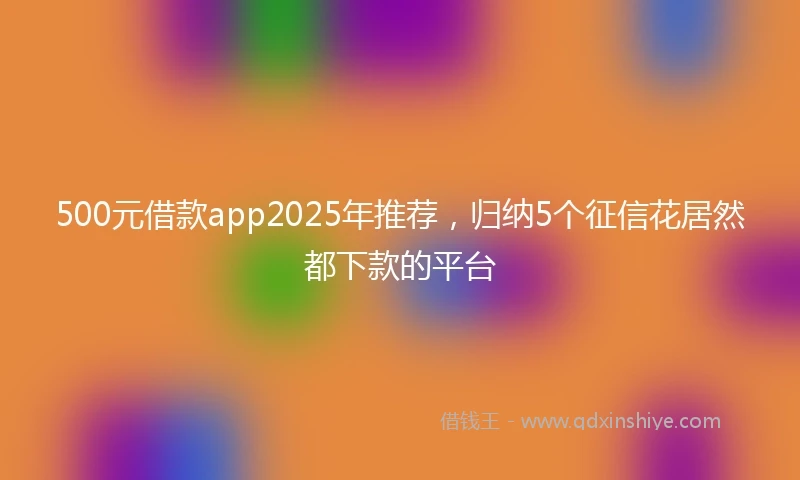 500元借款app2025年推荐，归纳5个征信花居然都下款的平台