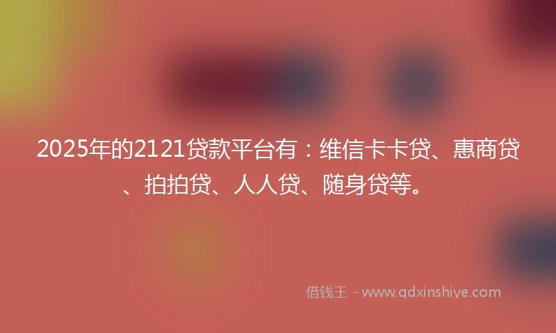 2025年的2121贷款平台有：维信卡卡贷、惠商贷、拍拍贷、人人贷、随身贷等。