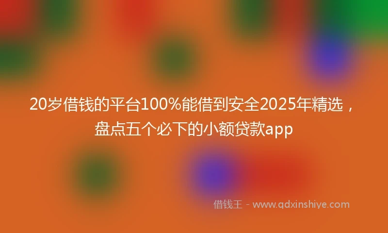 20岁借钱的平台100%能借到安全2025年精选，盘点五个必下的小额贷款app