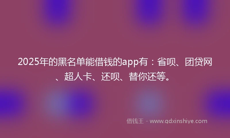 2025年的黑名单能借钱的app有：省呗、团贷网、超人卡、还呗、替你还等。