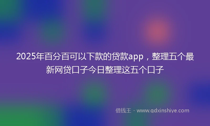 2025年百分百可以下款的贷款app，整理五个最新网贷口子今日整理这五个口子
