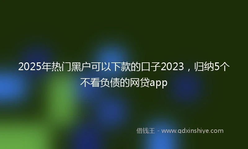 2025年热门黑户可以下款的口子2023，归纳5个不看负债的网贷app