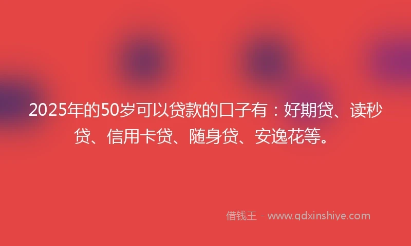 2025年的50岁可以贷款的口子有：好期贷、读秒贷、信用卡贷、随身贷、安逸花等。