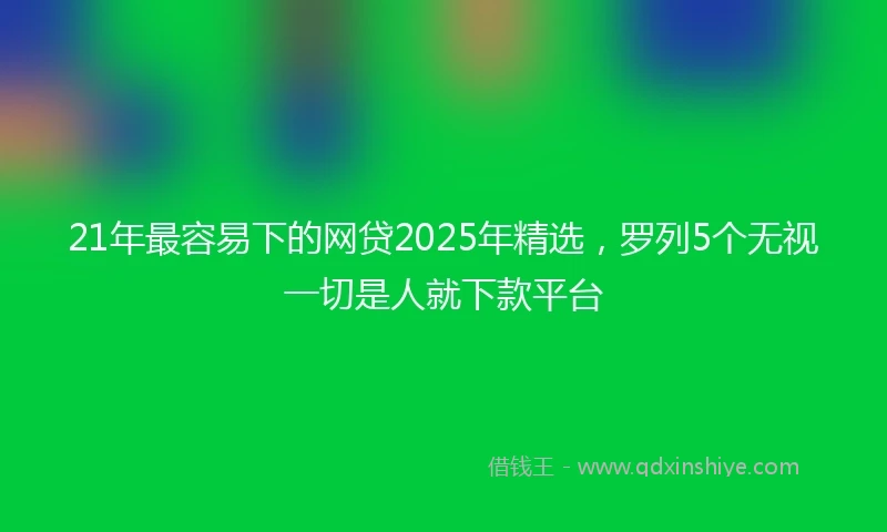 21年最容易下的网贷2025年精选，罗列5个无视一切是人就下款平台
