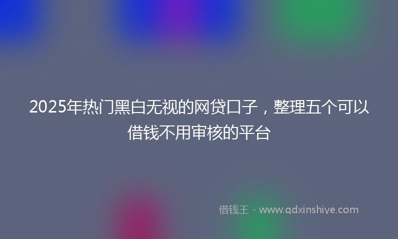 2025年热门黑白无视的网贷口子，整理五个可以借钱不用审核的平台