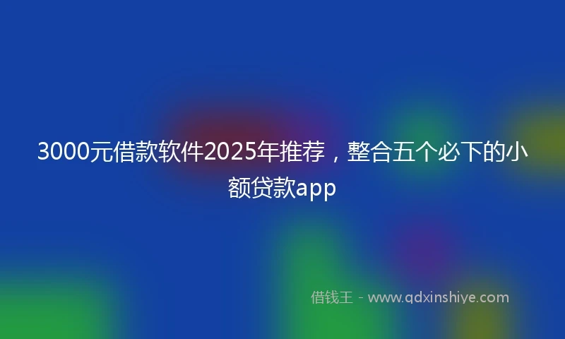 3000元借款软件2025年推荐，整合五个必下的小额贷款app
