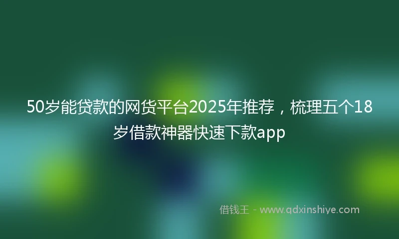 50岁能贷款的网货平台2025年推荐，梳理五个18岁借款神器快速下款app