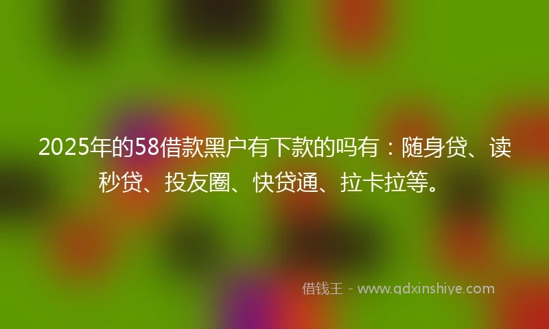 2025年的58借款黑户有下款的吗有：随身贷、读秒贷、投友圈、快贷通、拉卡拉等。