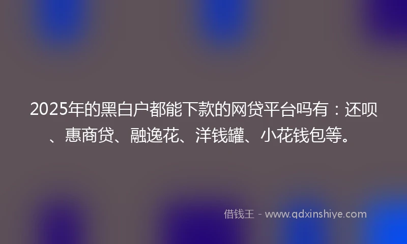 2025年的黑白户都能下款的网贷平台吗有：还呗、惠商贷、融逸花、洋钱罐、小花钱包等。