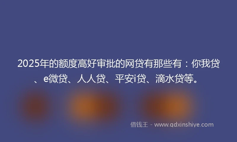 2025年的额度高好审批的网贷有那些有：你我贷、e微贷、人人贷、平安i贷、滴水贷等。