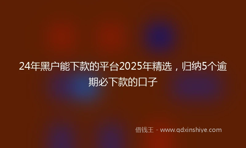 24年黑户能下款的平台2025年精选，归纳5个逾期必下款的口子