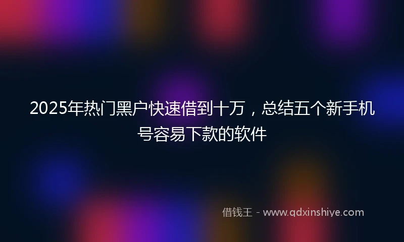 2025年热门黑户快速借到十万，总结五个新手机号容易下款的软件