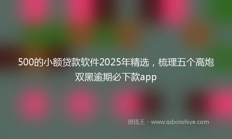 500的小额贷款软件2025年精选，梳理五个高炮双黑逾期必下款app