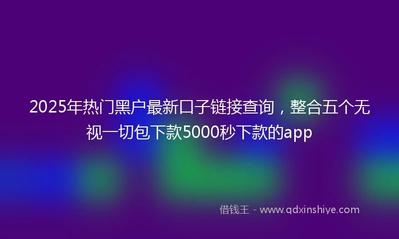 2025年热门黑户最新口子链接查询，整合五个无视一切包下款5000秒下款的app