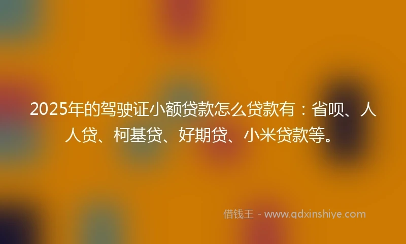 2025年的驾驶证小额贷款怎么贷款有：省呗、人人贷、柯基贷、好期贷、小米贷款等。