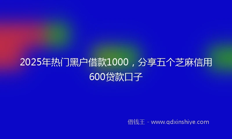 2025年热门黑户借款1000，分享五个芝麻信用600贷款口子