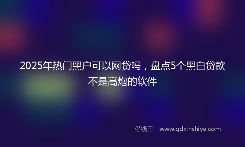 2025年热门黑户可以网贷吗，盘点5个黑白贷款不是高炮的软件