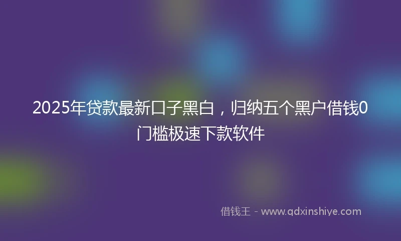 2025年贷款最新口子黑白，归纳五个黑户借钱0门槛极速下款软件