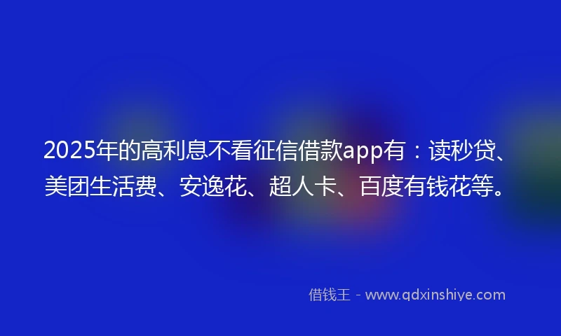 2025年的高利息不看征信借款app有：读秒贷、美团生活费、安逸花、超人卡、百度有钱花等。