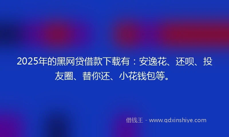 2025年的黑网贷借款下载有：安逸花、还呗、投友圈、替你还、小花钱包等。