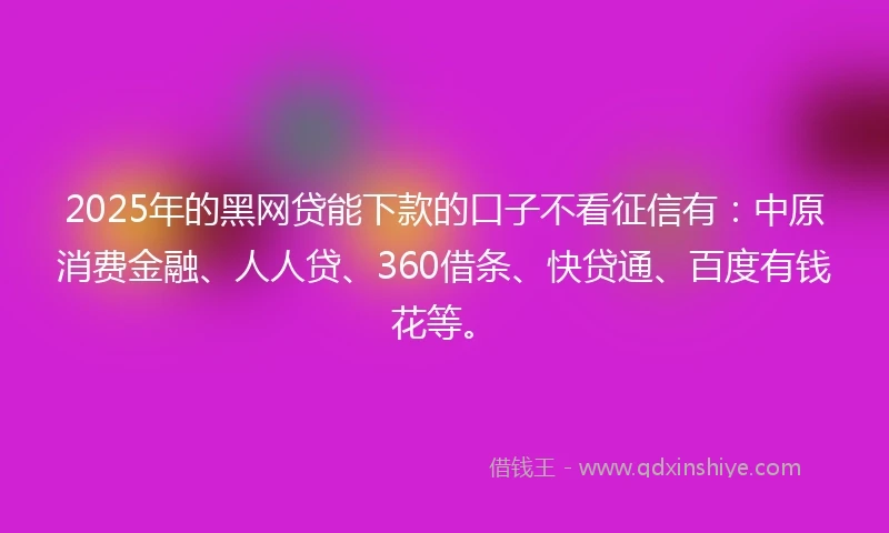 2025年的黑网贷能下款的口子不看征信有：中原消费金融、人人贷、360借条、快贷通、百度有钱花等。
