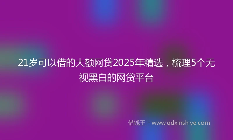 21岁可以借的大额网贷2025年精选，梳理5个无视黑白的网贷平台
