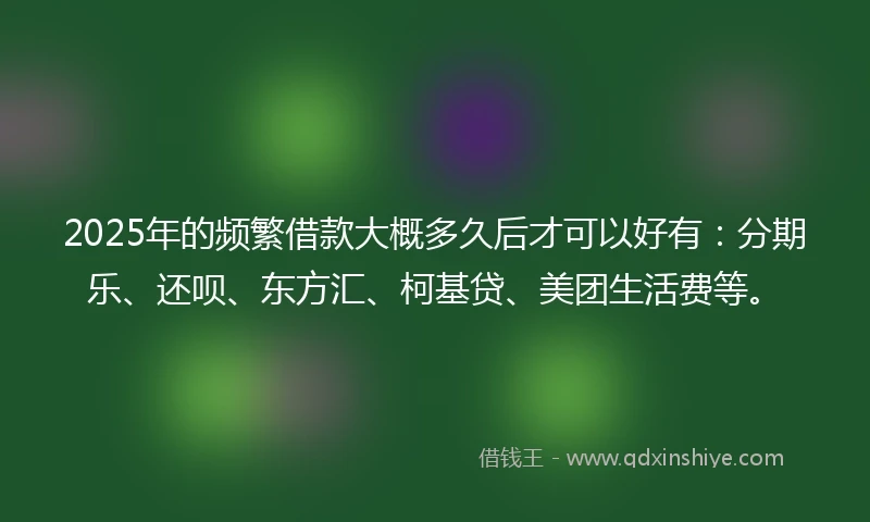 2025年的频繁借款大概多久后才可以好有：分期乐、还呗、东方汇、柯基贷、美团生活费等。