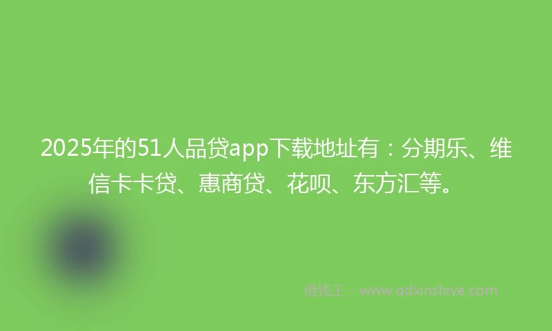 2025年的51人品贷app下载地址有：分期乐、维信卡卡贷、惠商贷、花呗、东方汇等。