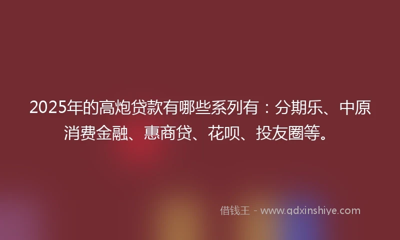 2025年的高炮贷款有哪些系列有：分期乐、中原消费金融、惠商贷、花呗、投友圈等。