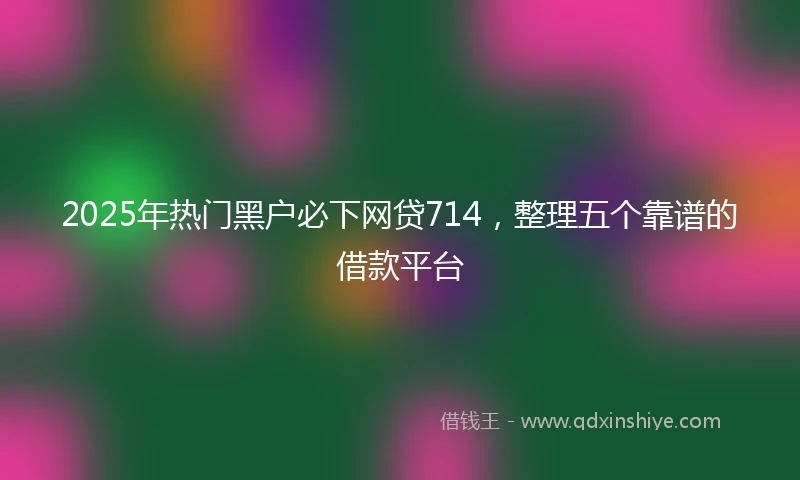 2025年热门黑户必下网贷714，整理五个靠谱的借款平台
