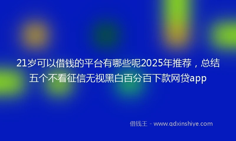 21岁可以借钱的平台有哪些呢2025年推荐，总结五个不看征信无视黑白百分百下款网贷app